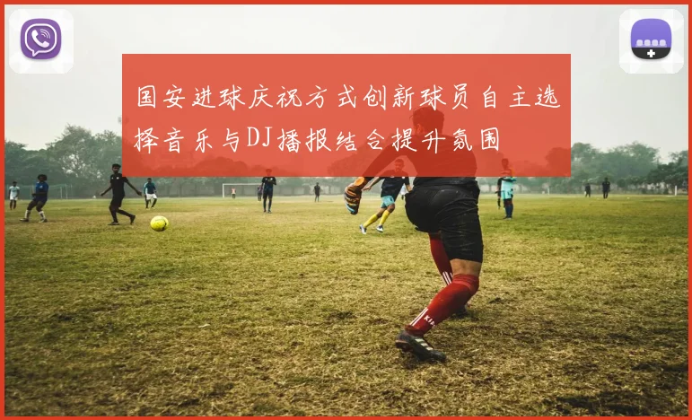 国安进球庆祝方式创新球员自主选择音乐与DJ播报结合提升氛围