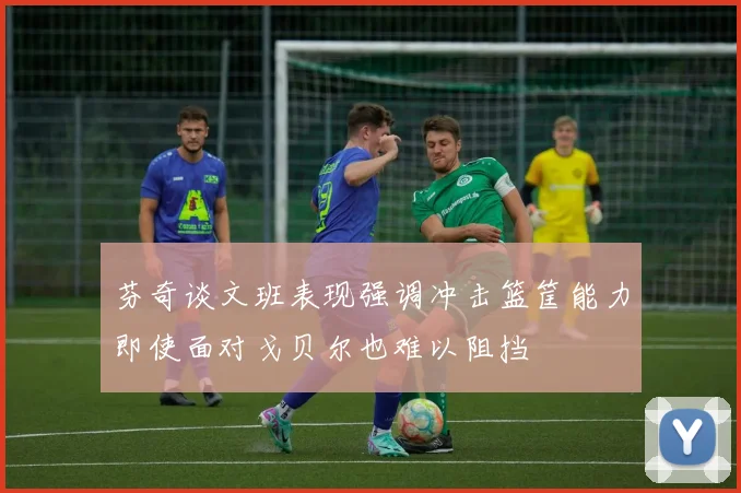 芬奇谈文班表现强调冲击篮筐能力即使面对戈贝尔也难以阻挡