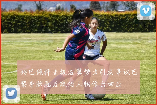 姆巴佩抨击极右翼势力引发争议巴黎夺欧冠后政治人物作出回应
