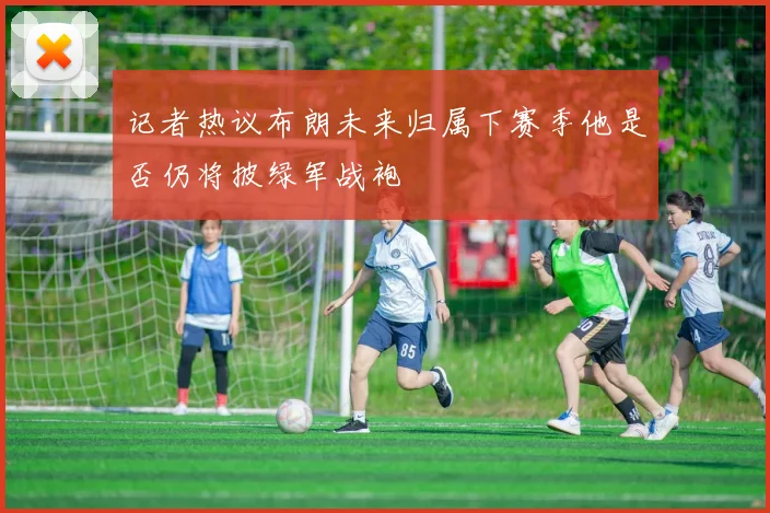 记者热议布朗未来归属下赛季他是否仍将披绿军战袍