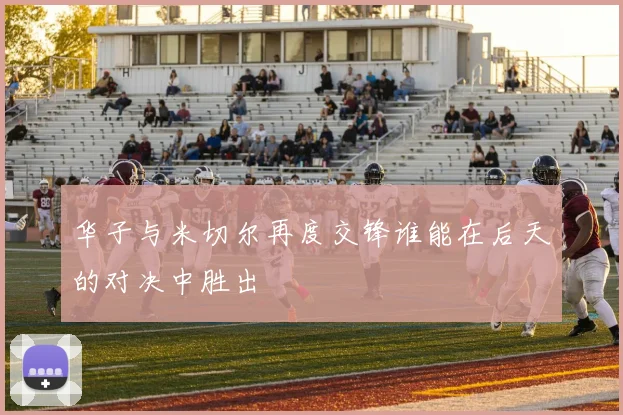 华子与米切尔再度交锋谁能在后天的对决中胜出