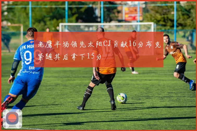 老鹰半场领先太阳CJ贡献16分布克紧随其后拿下15分