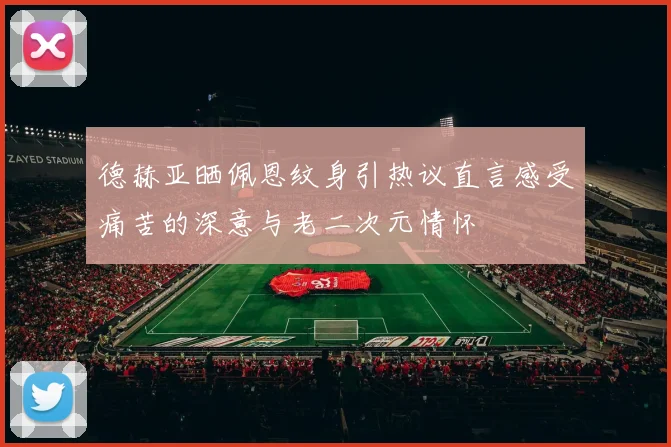 德赫亚晒佩恩纹身引热议直言感受痛苦的深意与老二次元情怀