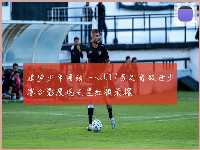 追梦少年团结一心U17男足晋级世少赛合影展现五星红旗荣耀