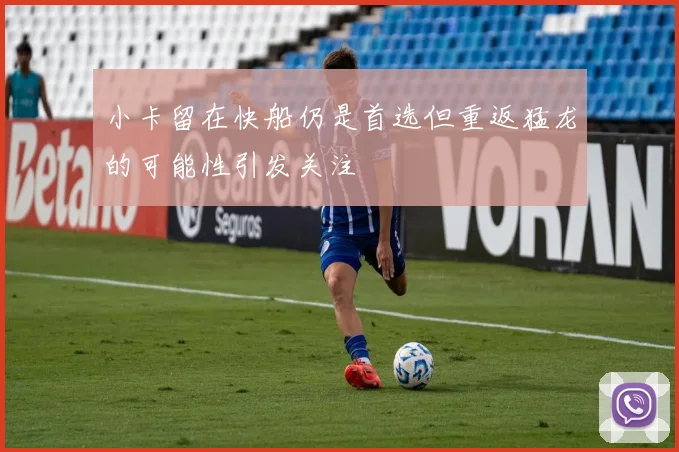 小卡留在快船仍是首选但重返猛龙的可能性引发关注