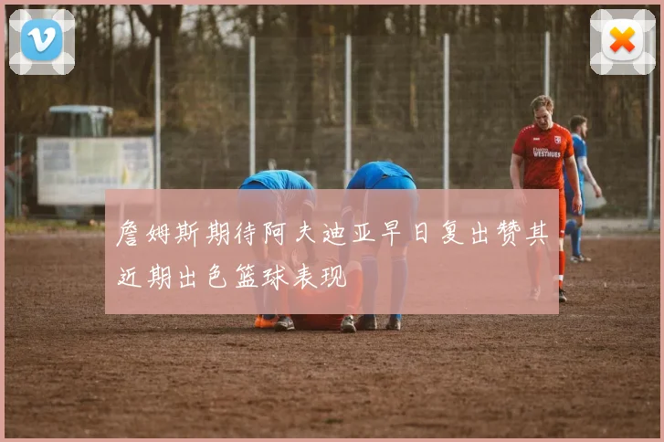 詹姆斯期待阿夫迪亚早日复出赞其近期出色篮球表现