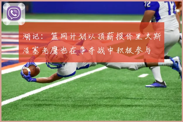 湖记：篮网计划以顶薪报价里夫斯活塞老鹰也在争夺战中积极参与