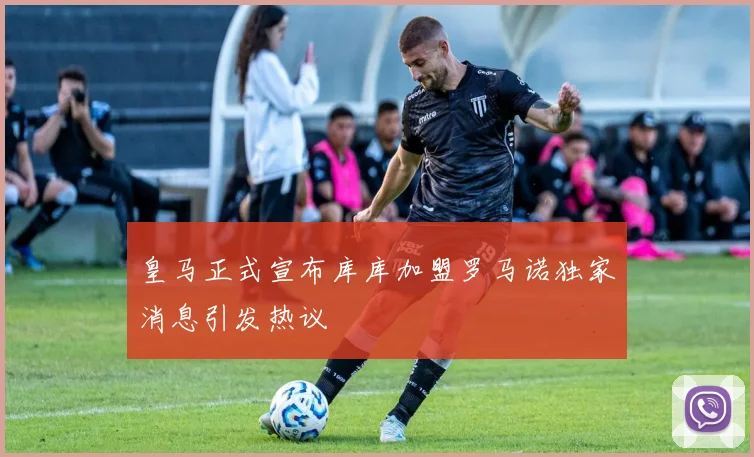 皇马正式宣布库库加盟罗马诺独家消息引发热议