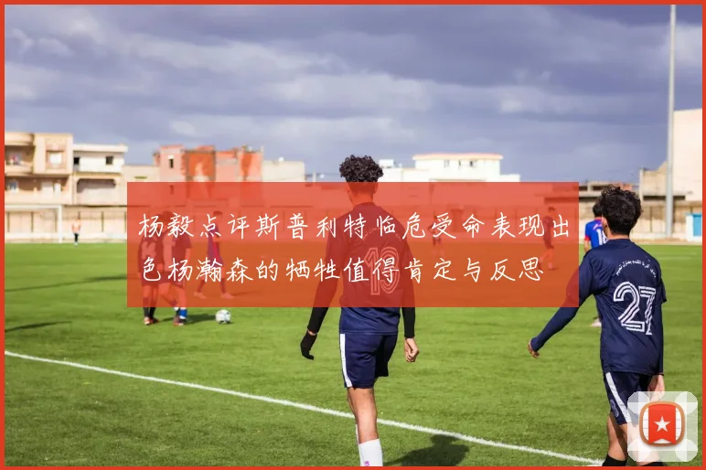 杨毅点评斯普利特临危受命表现出色杨瀚森的牺牲值得肯定与反思