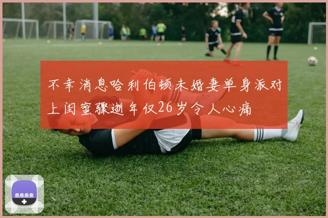 不幸消息哈利伯顿未婚妻单身派对上闺蜜骤逝年仅26岁令人心痛
