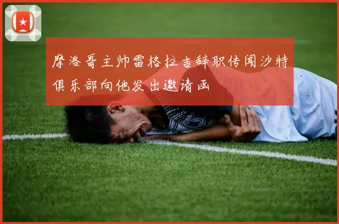 摩洛哥主帅雷格拉吉辞职传闻沙特俱乐部向他发出邀请函