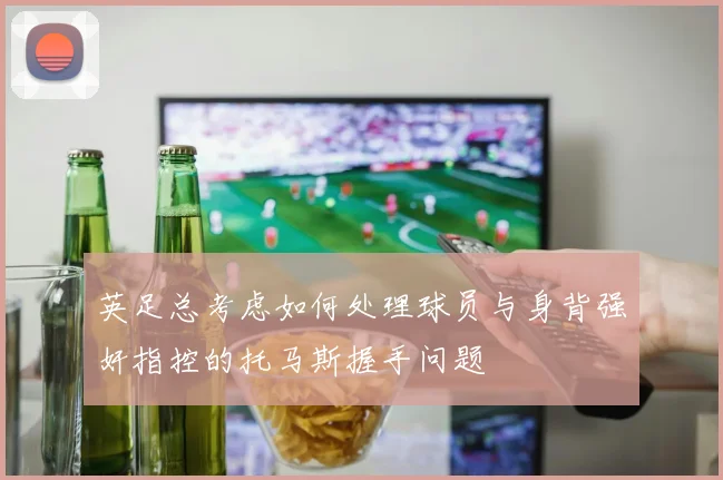 英足总考虑如何处理球员与身背强奸指控的托马斯握手问题