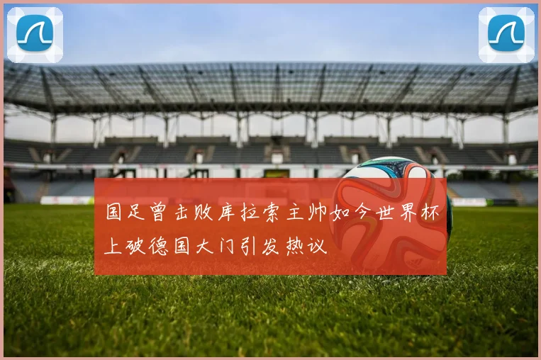 国足曾击败库拉索主帅如今世界杯上破德国大门引发热议