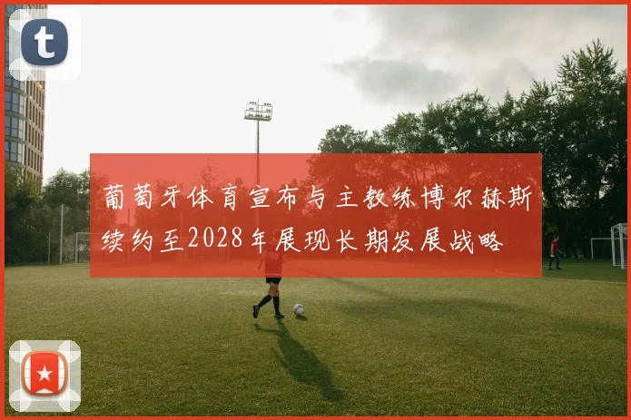 葡萄牙体育宣布与主教练博尔赫斯续约至2028年展现长期发展战略