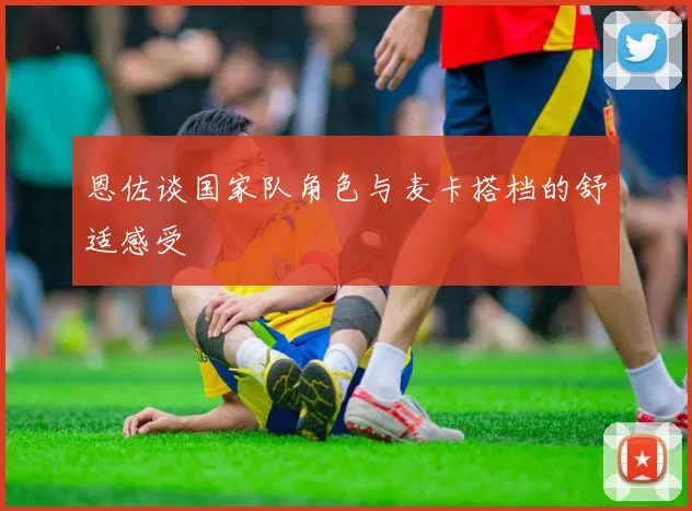 恩佐谈国家队角色与麦卡搭档的舒适感受